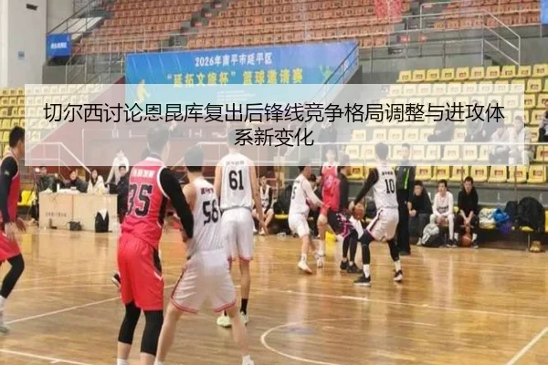 切尔西讨论恩昆库复出后锋线竞争格局调整与进攻体系新变化